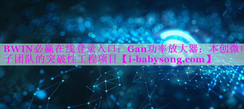 BWIN必赢在线登录入口：Gan功率放大器：本创微电子团队的突破性工程项目