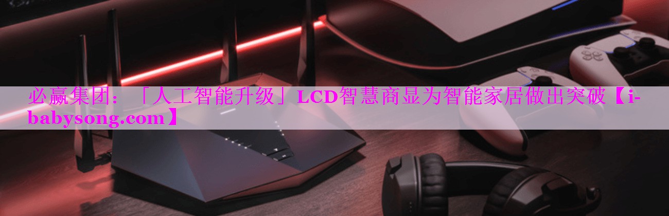 必赢集团：「人工智能升级」LCD智慧商显为智能家居做出突破